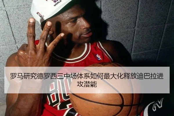 罗马研究德罗西三中场体系如何最大化释放迪巴拉进攻潜能